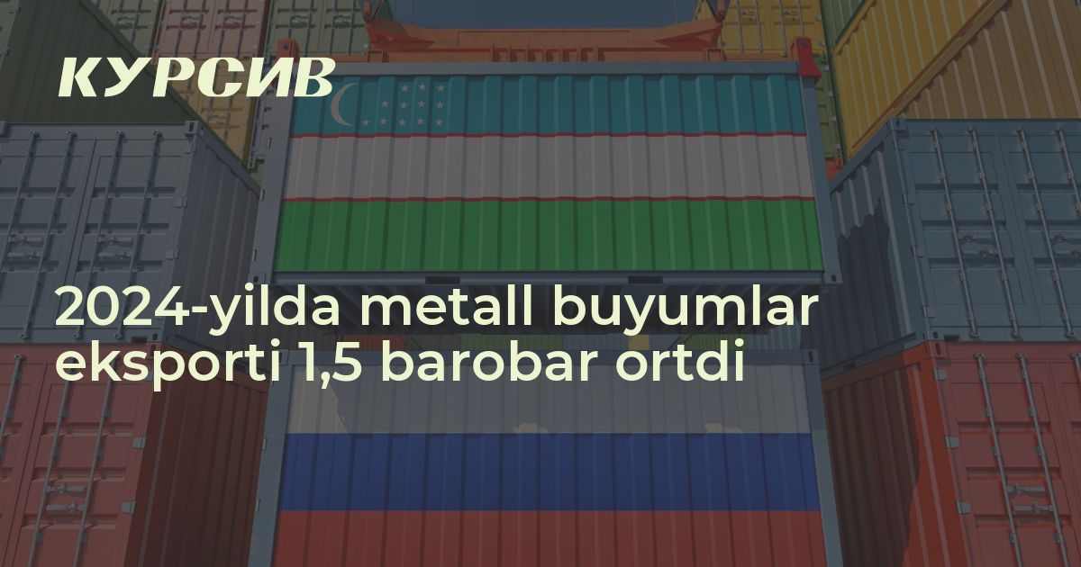 2024-yilda metall buyumlar eksporti 1,5 barobar ortdi - Kursiv Media ...