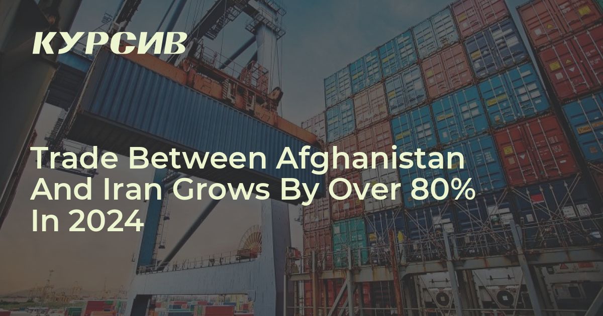 Trade Between Afghanistan And Iran Grows By Over 80% In 2024 - Kursiv ...